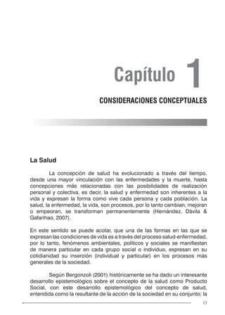 13
La Salud
	 La concepción de salud ha evolucionado a través del tiempo,
desde una mayor vinculación con las enfermedades y la muerte, hasta
concepciones más relacionadas con las posibilidades de realización
personal y colectiva, es decir, la salud y enfermedad son inherentes a la
vida y expresan la forma como vive cada persona y cada población. La
salud, la enfermedad, la vida, son procesos, por lo tanto cambian, mejoran
o empeoran, se transforman permanentemente (Hernández, Dávila &
Gafanhao, 2007).
En este sentido se puede acotar, que una de las formas en las que se
expresan las condiciones de vida es a través del proceso salud-enfermedad,
por lo tanto, fenómenos ambientales, políticos y sociales se manifiestan
de manera particular en cada grupo social o individuo, expresan en su
cotidianidad su inserción (individual y particular) en los procesos más
generales de la sociedad.
	 Según Bergonzoli (2001) históricamente se ha dado un interesante
desarrollo epistemológico sobre el concepto de la salud como Producto
Social, con este desarrollo epistemológico del concepto de salud,
entendida como la resultante de la acción de la sociedad en su conjunto; la
Capítulo 1CONSIDERACIONES CONCEPTUALES
 