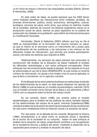 15
Añez E., Dávila F., Gómez W., Hernández T., Reyes I. & Talavera J.
un fin único de reducir o disminuir las inequidades sociales (Dávila, Gómez
& Hernández, 2009).
	 En este orden de ideas, se puede expresar que los ASIS tienen
como finalidad identificar las interacciones entre múltiples variables, de
diversas dimensiones: política, social, económica, demográfica, cultural,
ecológica, servicios de salud, entre otros, que actúan en distintos niveles
de la sociedad; además de conocer los factores explicativos claves en la
producción social de salud, estimar su peso especifico en la cadena de
producción de malestar en la población, para definir las Intervenciones para
su modificación favorable.
	 Hernández, Dávila & Gafanhao (2007) refieren que hoy en día el
ASIS es imprescindible en la formación del recurso humano en salud,
ya que el mismo se le reconoce como un instrumento útil y probo para
la identificación de los problemas y las soluciones a los mismos en los
diferentes niveles de intervención, que permite una amplia participación
social y de todos los sectores que requiere el ASIS.
	 Históricamente, los servicios de salud siempre han procurado la
construcción del Análisis de la Situación de Salud mediante el empleo
de diferentes metodologías y con varios enfoques conceptuales. Estos
enfoques han ido evolucionando desde la década de los sesenta en la que
se preconizaba el uso de la Guía CENDES/OPS, la cual incluía un enorme
número de información, sin ajuste a los niveles a los en que se aplicaba, lo
que la llevo a convertirse en un ejercicio rutinario.
	 En la década de los años setenta el enfoque se realiza bajo el estudio
de los determinantes de la salud, en esta época destacan los aportes de
Morris (1968) el cual se basa en un modelo socioecológico; Lalonde (1974)
con el modelo conocido como Campo de la Salud y sus elementos y Blum
(1974) con su esquema sobre la teoría del campo social.
	 En los ochenta, Dever (1980) nos enseña sobre el modelo
epidemiológico para el análisis de las políticas de salud, también basado
en los determinantes del campo de la salud; mientras Castellanos(1998)
orienta el análisis de la situación de salud hacia el estudio de las condiciones
de vida como mediadores entre la inserción social y la situación de salud.
	 Por otra parte, en la década de los noventa, Bergonzoli & Victoria
(1994) considerando a la salud como un producto social y resultante
de la acción de la sociedad en su conjunto, basan en este enfoque el
análisis de la situación de salud, proponiendo contribuir a la recuperación
de la excelencia técnica y política del sector, mediante el desarrollo de la
capacidad para construir y analizar la situación de salud.
 