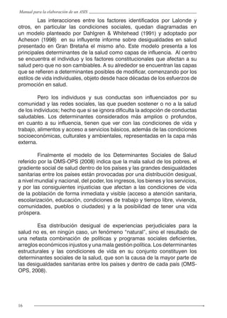 16
Manual para la elaboración de un ASIS
	 Las interacciones entre los factores identificados por Lalonde y
otros, en particular las condiciones sociales, quedan diagramadas en
un modelo planteado por Dahlgren & Whitehead (1991) y adoptado por
Acheson (1998) en su influyente informe sobre desigualdades en salud
presentado en Gran Bretaña el mismo año. Este modelo presenta a los
principales determinantes de la salud como capas de influencia. Al centro
se encuentra el individuo y los factores constitucionales que afectan a su
salud pero que no son cambiables. A su alrededor se encuentran las capas
que se refieren a determinantes posibles de modificar, comenzando por los
estilos de vida individuales, objeto desde hace décadas de los esfuerzos de
promoción en salud.
	 Pero los individuos y sus conductas son influenciados por su
comunidad y las redes sociales, las que pueden sostener o no a la salud
de los individuos; hecho que si se ignora dificulta la adopción de conductas
saludables. Los determinantes considerados más amplios o profundos,
en cuanto a su influencia, tienen que ver con las condiciones de vida y
trabajo, alimentos y acceso a servicios básicos, además de las condiciones
socioeconómicas, culturales y ambientales, representadas en la capa más
externa.
	 Finalmente el modelo de los Determinantes Sociales de Salud
referido por la OMS-OPS (2008) indica que la mala salud de los pobres, el
gradiente social de salud dentro de los países y las grandes desigualdades
sanitarias entre los países están provocadas por una distribución desigual,
a nivel mundial y nacional, del poder, los ingresos, los bienes y los servicios,
y por las consiguientes injusticias que afectan a las condiciones de vida
de la población de forma inmediata y visible (acceso a atención sanitaria,
escolarización, educación, condiciones de trabajo y tiempo libre, vivienda,
comunidades, pueblos o ciudades) y a la posibilidad de tener una vida
próspera.
	 Esa distribución desigual de experiencias perjudiciales para la
salud no es, en ningún caso, un fenómeno “natural”, sino el resultado de
una nefasta combinación de políticas y programas sociales deficientes,
arreglos económicos injustos y una mala gestión política. Los determinantes
estructurales y las condiciones de vida en su conjunto constituyen los
determinantes sociales de la salud, que son la causa de la mayor parte de
las desigualdades sanitarias entre los países y dentro de cada país (OMS-
OPS, 2008).
 
