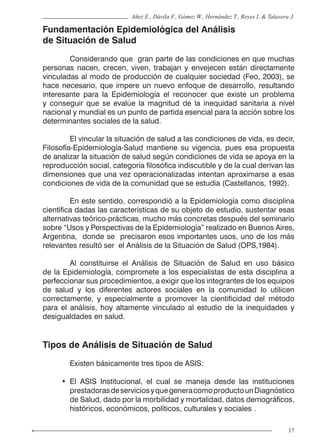 17
Añez E., Dávila F., Gómez W., Hernández T., Reyes I. & Talavera J.
Fundamentación Epidemiológica del Análisis
de Situación de Salud
	 Considerando que gran parte de las condiciones en que muchas
personas nacen, crecen, viven, trabajan y envejecen están directamente
vinculadas al modo de producción de cualquier sociedad (Feo, 2003), se
hace necesario, que impere un nuevo enfoque de desarrollo, resultando
interesante para la Epidemiología el reconocer que existe un problema
y conseguir que se evalúe la magnitud de la inequidad sanitaria a nivel
nacional y mundial es un punto de partida esencial para la acción sobre los
determinantes sociales de la salud.
	 El vincular la situación de salud a las condiciones de vida, es decir,
Filosofía-Epidemiología-Salud mantiene su vigencia, pues esa propuesta
de analizar la situación de salud según condiciones de vida se apoya en la
reproducción social, categoría filosófica indiscutible y de la cual derivan las
dimensiones que una vez operacionalizadas intentan aproximarse a esas
condiciones de vida de la comunidad que se estudia (Castellanos, 1992).
	 En este sentido, correspondió a la Epidemiología como disciplina
científica dadas las características de su objeto de estudio, sustentar esas
alternativas teórico-prácticas, mucho más concretas después del seminario
sobre “Usos y Perspectivas de la Epidemiología” realizado en Buenos Aires,
Argentina, donde se precisaron esos importantes usos, uno de los más
relevantes resultó ser el Análisis de la Situación de Salud (OPS,1984).
	 Al constituirse el Análisis de Situación de Salud en uso básico
de la Epidemiología, compromete a los especialistas de esta disciplina a
perfeccionar sus procedimientos, a exigir que los integrantes de los equipos
de salud y los diferentes actores sociales en la comunidad lo utilicen
correctamente, y especialmente a promover la cientificidad del método
para el análisis, hoy altamente vinculado al estudio de la inequidades y
desigualdades en salud.
Tipos de Análisis de Situación de Salud
	 Existen básicamente tres tipos de ASIS:
• El ASIS Institucional, el cual se maneja desde las instituciones
prestadorasdeserviciosyquegeneracomoproductounDiagnóstico
de Salud, dado por la morbilidad y mortalidad, datos demográficos,
históricos, económicos, políticos, culturales y sociales .
 
