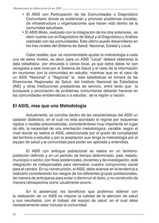18
Manual para la elaboración de un ASIS
• El ASIS con Participación de las Comunidades o Diagnóstico
Comunitario donde se evidencian y priorizan problemas sociales,
de infraestructura u organizaciones que hacen vida dentro de la
comunidad estudiada.
• El ASIS Mixto, realizado con la integración de los dos anteriores,  es
decir cuenta con el Diagnóstico de Salud y el Diagnóstico y Análisis
realizado con las comunidades. Este último puede desarrollarse en
los tres niveles del Sistema de Salud, Nacional, Estatal y Local.
	 Cabe resaltar, que es recomendable ajustar la metodología a cada
uno de estos niveles, es decir, para un ASIS “Local” deberá obtenerse la
data estadística por encuesta o censo local, ya que estos datos no son
recogidos a este nivel por el Sistema de Salud y el resto de la información
en reuniones con la comunidad en estudio; mientras que en el caso de
un ASIS “Nacional” o “Regional” la data estadísticas se tomará de las
Direcciones Regionales de Salud, del Instituto Nacional de Estadística
(INE) y otras Instituciones prestadoras de servicio, entre tanto que la
búsqueda y priorización de problemas comunitarios deberán hacerse en
las comunidades emblemáticas o a estudiar, de la región o nación.
El ASIS, mas que una Metodología
	 Actualmente, se concibe dentro de las características del ASIS un
carácter dialéctico, en el cual no está acordado el regirse por esquemas
rígidos o recetas preconcebidas; considerándose muy importante en lugar
de ello, la necesidad de una orientación metodológica, variable, según el
nivel donde se realice el ASIS, seleccionada por el grado de complejidad
del territorio a estudiar y por la aceptación que tenga la metodología por el
equipo de salud y la comunidad para poder ser aplicada y entendida.
	 El ASIS con enfoque poblacional se realiza en un territorio-
población definido y en un período de tiempo determinado, país, estado,
municipio o sector, con fines asistenciales, docentes y de investigación, está
integración es indispensable para demostrar nuestro compromiso social
para el cambio. En su construcción, el ASIS, debe avanzar en la tendencia a
realizarlo considerando los riesgos de los diferentes grupos poblacionales,
de manera de anticiparse para evitar o disminuir el daño, y no construirlo de
manera retrospectiva como usualmente ocurre.
	 En lo asistencial, los beneficios que podemos obtener con
la realización de un ASIS es mejorar la calidad de la atención de salud
y sus resultados, con el trabajo del equipo de salud, en el cual debe
necesariamente estar incluida la comunidad.
 