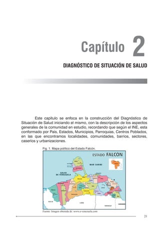 21
	 Este capítulo se enfoca en la construcción del Diagnóstico de
Situación de Salud iniciando el mismo, con la descripción de los aspectos
generales de la comunidad en estudio, recordando que según el INE, esta
conformado por País, Estados, Municipios, Parroquias, Centros Poblados,
en las que encontramos localidades, comunidades, barrios, sectores,
caseríos y urbanizaciones.
Capítulo 2DIAGNÓSTICO DE SITUACIÓN DE SALUD
Fig. 1. Mapa político del Estado Falcón.
Fuente: Imagen obtenida de: www.a-venezuela.com
 