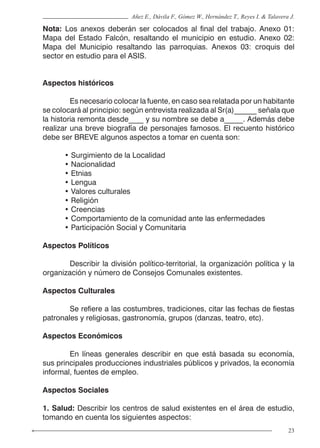 23
Añez E., Dávila F., Gómez W., Hernández T., Reyes I. & Talavera J.
Nota: Los anexos deberán ser colocados al final del trabajo. Anexo 01:
Mapa del Estado Falcón, resaltando el municipio en estudio. Anexo 02:
Mapa del Municipio resaltando las parroquias. Anexos 03: croquis del
sector en estudio para el ASIS.
Aspectos históricos
	 Es necesario colocar la fuente, en caso sea relatada por un habitante
se colocará al principio: según entrevista realizada al Sr(a)______ señala que
la historia remonta desde____ y su nombre se debe a_____. Además debe
realizar una breve biografía de personajes famosos. El recuento histórico
debe ser BREVE algunos aspectos a tomar en cuenta son:
• Surgimiento de la Localidad
• Nacionalidad
• Etnias
• Lengua
• Valores culturales
• Religión
• Creencias
• Comportamiento de la comunidad ante las enfermedades
• Participación Social y Comunitaria
Aspectos Políticos
	 Describir la división político-territorial, la organización política y la
organización y número de Consejos Comunales existentes.
Aspectos Culturales
	 Se refiere a las costumbres, tradiciones, citar las fechas de fiestas
patronales y religiosas, gastronomía, grupos (danzas, teatro, etc).
Aspectos Económicos
	 En líneas generales describir en que está basada su economía,
sus principales producciones industriales públicos y privados, la economía
informal, fuentes de empleo.
Aspectos Sociales
1. Salud: Describir los centros de salud existentes en el área de estudio,
tomando en cuenta los siguientes aspectos:
 