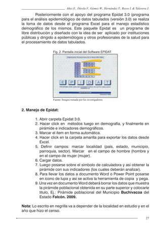 27
Añez E., Dávila F., Gómez W., Hernández T., Reyes I. & Talavera J.
	 Posteriormente con el apoyo del programa Epidat 3.0 (programa
para el análisis epidemiológico de datos tabulados (versión 3.0) se realiza
la toma de datos desde el programa Excel para el manejo estadístico
demográfico de los mismos. Este paquete Epidat es un programa de
libre distribución y diseñado con la idea de ser aplicado por instituciones
públicas y dirigido a epidemiólogos y otros profesionales de la salud para
el procesamiento de datos tabulados.
Fig. 2. Pantalla inicial del Software EPIDAT.
Fuente: Imagen tomada por los investigadores.
2. Manejo de Epidat:
1. Abrir carpeta Epidat 3.0.
2. Hacer click en métodos luego en demografía, y finalmente en
pirámide e indicadores demográficos.
3. Marcar el ítem en forma automática.
4. Hacer click en la carpeta amarilla para exportar los datos desde
Excel.
5. Definir campos: marcar localidad (país, estado, municipio,
parroquia, sector). Marcar en el campo de hombre (hombre y
en el campo de mujer (mujer).
6. Cargar datos.
7. Luego posarse sobre el símbolo de calculadora y así obtener la
pirámide con sus indicadores (los cuales deberán analizar).
8. Para llevar los datos a documento Word o Power Point posarse
en icono de lupa y así se activa la herramienta de copia y pega.
9. Una vez en documento Word deberá borrar los datos que muestra
la pirámide poblacional obtenida en su parte superior y colocarle
titulo, Ej.: Pirámide poblacional del Municipio Buchivacoa del
Estado Falcón. 2009.
Nota: Lo escrito en negrilla va a depender de la localidad en estudio y en el
año que hizo el censo.
 