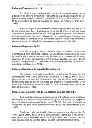 31
Añez E., Dávila F., Gómez W., Hernández T., Reyes I. & Talavera J.
Índice de Envejecimiento: 15
	 Es el indicador sintético del grado de envejecimiento de la
población; se obtiene dividiendo el conjunto de la población a partir de los
65 años, entre el de la población debajo de 15 años multiplicado por 100.
Mide la cantidad de adultos mayores por cada 100 niños y jóvenes (Livi,
1993).
	 EnelmunicipioBuchivacoaelíndicedeenvejecimientoesde15,6342
lo que indica que hay 15 adultos mayores (de 65 años y mas) por cada
100 niños y jóvenes (menores de 15 años). Permite apreciar los cambios
intergeneracionales derivados del proceso de envejecimiento. Estos ponen
de manifiesto los cambios en las demandas sociales, sobre todo en materia
de salud, y en el sentido de las transferencias intergeneracionales.
Índice de Dependencia: 73
	 Indica la carga que para la población activa representa una fracción
o la totalidad de la población inactiva. De una forma convencional se toma
la relación de la población mayor de 64 años y los menores de 15 años
respecto al grupo comprendido entre ambas edades. Un valor de 73
significa que por cada 100 personas en edad de trabajar hay 73 personas
en edades inactivas (Livi, 1993).
Índice de Estructura de la población activa: 46
	 Se obtiene dividiendo la población de 40 y los 64 años (las 25
generaciones mas viejas) entre la población de 15 a los 39 años ( las 25
generaciones mas jóvenes). Cuanto más bajo sea el índice, más joven es
la población laboral. Es un indicador del grado de envejecimiento. En el
municipio Buchivacoa equivale a 46, lo cual representa una población
laboral joven (Livi, 1993).
Índice de reemplazamiento de la población en edad activa: 24
	 Estamedida seconsideraeselcocienteentre elnúmerodepersonas
en edades entrante a la población activa (grupo de 15-19) con respecto
al grupo saliente de esta población (grupo 60-64). Su valor representa la
capacidad de población económicamente activa de reemplazarse (Livi,
1993).
	 En el caso del municipio Buchivacoa tenemos que el grupo de 15-
19 es igual a 3189 y de 60-64 igual a 800 personas, por lo que la relación de
reemplazo para el año 2001, era de:24; lo que indica que por cada persona
que está saliendo de la edad activa, estaban ingresando 24 personas.
 