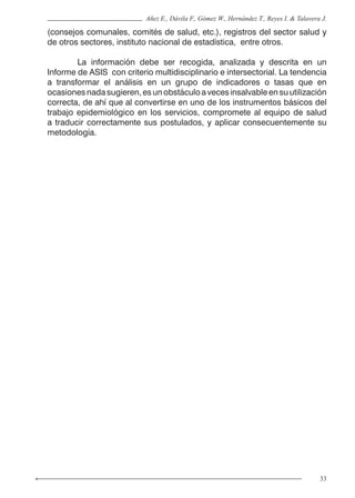33
Añez E., Dávila F., Gómez W., Hernández T., Reyes I. & Talavera J.
(consejos comunales, comités de salud, etc.), registros del sector salud y
de otros sectores, instituto nacional de estadística, entre otros.
	 La información debe ser recogida, analizada y descrita en un
Informe de ASIS con criterio multidisciplinario e intersectorial. La tendencia
a transformar el análisis en un grupo de indicadores o tasas que en
ocasiones nada sugieren, es un obstáculo a veces insalvable en su utilización
correcta, de ahí que al convertirse en uno de los instrumentos básicos del
trabajo epidemiológico en los servicios, compromete al equipo de salud
a traducir correctamente sus postulados, y aplicar consecuentemente su
metodología.
 