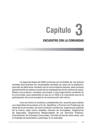 35
	 La segunda etapa del ASIS comienza con el análisis de los actores
sociales para precisar las necesidades sentidas de salud de la población,
para ello se debe tener contacto con la comunidad en estudio, este contacto
generalmente se realiza a través de los trabajadores de los centros de salud,
líderes comunitarios, consejos comunales u otra organización existente en
la comunidad, para explicarles lo que es un ASIS y lo importante que es la
participación de la comunidad en la construcción del mismo.
	 Una vez hecho el contacto y establecidos los acuerdo para realizar
una Asamblea Comunitaria a fin de Identificar y Priorizar los Problemas de
salud de la comunidad, se envía invitación a todos los organismos públicos
de la misma, tales como: Alcaldía, Cámara de Concejales, Organismos
de Seguridad, Organismos Responsables de los Servicios Públicos,
Coordinación de Consejos Comunales, Comités de tierras entre otros; con
la finalidad de exhortarlos a participar en la actividad.
Capítulo 3ENCUENTRO CON LA COMUNIDAD
 