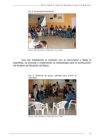 37
Añez E., Dávila F., Gómez W., Hernández T., Reyes I. & Talavera J.
Fig. 8. Comunidad Participante.
Fig. 9. Dinámica de grupo, actividad para animar la
asamblea.
Fuente: ASIS realizado en el Municipio Tovar. 2009.
Fuente: ASIS realizado en el Municipio Tovar. 2009.
	 Una vez establecido el contacto con la comunidad y fijada la
asamblea, se procede a implementar la metodología para la construcción
del Análisis de Situación de Salud.
 