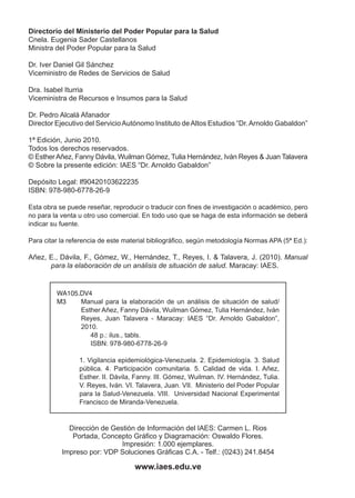 Directorio del Ministerio del Poder Popular para la Salud
Cnela. Eugenia Sader Castellanos
Ministra del Poder Popular para la Salud
Dr. Iver Daniel Gil Sánchez
Viceministro de Redes de Servicios de Salud
Dra. Isabel Iturria
Viceministra de Recursos e Insumos para la Salud
Dr. Pedro Alcalá Afanador
Director Ejecutivo del ServicioAutónomo Instituto deAltos Estudios “Dr.Arnoldo Gabaldon”
1ª Edición, Junio 2010.
Todos los derechos reservados.
© EstherAñez, Fanny Dávila, Wuilman Gómez, Tulia Hernández, Iván Reyes & Juan Talavera
© Sobre la presente edición: IAES “Dr. Arnoldo Gabaldon”
Depósito Legal: lf90420103622235
ISBN: 978-980-6778-26-9
Esta obra se puede reseñar, reproducir o traducir con fines de investigación o académico, pero
no para la venta u otro uso comercial. En todo uso que se haga de esta información se deberá
indicar su fuente.
Para citar la referencia de este material bibliográfico, según metodología Normas APA (5ª Ed.):
Añez, E., Dávila, F., Gómez, W., Hernández, T., Reyes, I. & Talavera, J. (2010). Manual
para la elaboración de un análisis de situación de salud. Maracay: IAES.
Dirección de Gestión de Información del IAES: Carmen L. Rios
Portada, Concepto Gráfico y Diagramación: Oswaldo Flores.
Impresión: 1.000 ejemplares.
Impreso por: VDP Soluciones Gráficas C.A. - Telf.: (0243) 241.8454
www.iaes.edu.ve
WA105.DV4
M3	 Manual para la elaboración de un análisis de situación de salud/
Esther Añez, Fanny Dávila, Wuilman Gómez, Tulia Hernández, Iván
Reyes, Juan Talavera - Maracay: IAES “Dr. Arnoldo Gabaldon”,
2010.
48 p.: ilus., tabls.
	 ISBN: 978-980-6778-26-9
1. Vigilancia epidemiológica-Venezuela. 2. Epidemiología. 3. Salud
pública. 4. Participación comunitaria. 5. Calidad de vida. I. Añez,
Esther. II. Dávila, Fanny. III. Gómez, Wuilman. IV. Hernández, Tulia.
V. Reyes, Iván. VI. Talavera, Juan. VII. Ministerio del Poder Popular
para la Salud-Venezuela. VIII. Universidad Nacional Experimental
Francisco de Miranda-Venezuela.
 