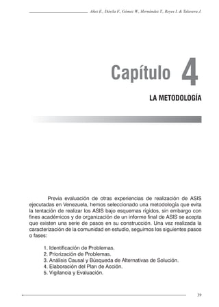 39
Añez E., Dávila F., Gómez W., Hernández T., Reyes I. & Talavera J.
	 Previa evaluación de otras experiencias de realización de ASIS
ejecutadas en Venezuela, hemos seleccionado una metodología que evita
la tentación de realizar los ASIS bajo esquemas rígidos, sin embargo con
fines académicos y de organización de un informe final de ASIS se acepta
que existen una serie de pasos en su construcción. Una vez realizada la
caracterización de la comunidad en estudio, seguimos los siguientes pasos
o fases:
1. Identificación de Problemas.
2. Priorización de Problemas.
3. Análisis Causal y Búsqueda de Alternativas de Solución.
4. Elaboración del Plan de Acción.
5. Vigilancia y Evaluación.
Capítulo 4LA METODOLOGÍA
 