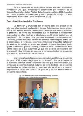 40
Manual para la elaboración de un ASIS
	 Para el desarrollo de estos pasos hemos adaptado al contexto
venezolano una guía metodológica desarrollada por docentes de la
Escuela Nacional de Salud Pública de La Habana en el año 2002, basados
en nuestra experiencia como país y como grupo de trabajo con este
instrumento (Hernández, Dávila y Gafanhao, 2007).
Fase I: Identificación de los Problemas
	 La definición y enunciado del problema debe ser preciso en lo
referente a la magnitud, localización y tiempo. Debe expresar las carencias,
déficit, deficiencias, insatisfacciones, restricciones y limitaciones que definen
el problema; así como los indicadores que lo describen o caracterizan
expresados en cifras relativas o absolutas o en términos cualitativos. La
identificación del problema debe realizarse en conjunto con la comunidad.
La misma, puede realizarse a través de diversas metodologías, como son
la observación, la revisión de informes estadísticos, encuestas, aplicación
de técnicas de trabajo en grupo, por ejemplo, informantes claves, juicio
grupal ponderado, grupos focales y la Técnica de la Lluvia de Ideas. Esta
última opción es la que sugerimos, ya que este ejercicio se desarrolla con
la exposición libre de ideas por parte de la comunidad sobre los problemas
que perciben en la realidad que se analiza.
	 Una vez explicado los conceptos de: salud, problema y problemas
de salud, ASIS y Metodología para su construcción, los participantes de
la asamblea deberán emitir su opinión sobre lo que ellos consideren sus
principales problemas de salud, (a través de lluvia de ideas), los problemas
identificados se deben escribir en una hoja de papel bond o pizarra,
respetando el orden del derecho de palabra y escribir textualmente el
problema manifestado.
Fig. 10. Miembro de la comunidad expresando problema
comunitario a través de la lluvia de ideas.
Fuente: ASIS realizado en Guárico. 2006.
 