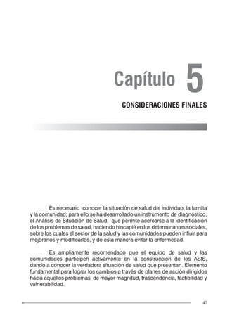 47
	 Es necesario conocer la situación de salud del individuo, la familia
y la comunidad; para ello se ha desarrollado un instrumento de diagnóstico,
el Análisis de Situación de Salud, que permite acercarse a la identificación
de los problemas de salud, haciendo hincapié en los determinantes sociales,
sobre los cuales el sector de la salud y las comunidades pueden influir para
mejorarlos y modificarlos, y de esta manera evitar la enfermedad.
	 Es ampliamente recomendado que el equipo de salud y las
comunidades participen activamente en la construcción de los ASIS,
dando a conocer la verdadera situación de salud que presentan. Elemento
fundamental para lograr los cambios a través de planes de acción dirigidos
hacia aquellos problemas de mayor magnitud, trascendencia, factibilidad y
vulnerabilidad.
Capítulo 5CONSIDERACIONES FINALES
 