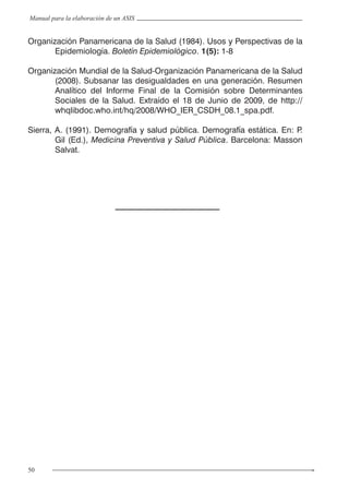 50
Manual para la elaboración de un ASIS
Organización Panamericana de la Salud (1984). Usos y Perspectivas de la
Epidemiología. Boletín Epidemiológico. 1(5): 1-8
Organización Mundial de la Salud-Organización Panamericana de la Salud
(2008). Subsanar las desigualdades en una generación. Resumen
Analítico del Informe Final de la Comisión sobre Determinantes
Sociales de la Salud. Extraído el 18 de Junio de 2009, de http://
whqlibdoc.who.int/hq/2008/WHO_IER_CSDH_08.1_spa.pdf.
Sierra, A. (1991). Demografía y salud pública. Demografía estática. En: P.
Gil (Ed.), Medicina Preventiva y Salud Pública. Barcelona: Masson
Salvat.
 