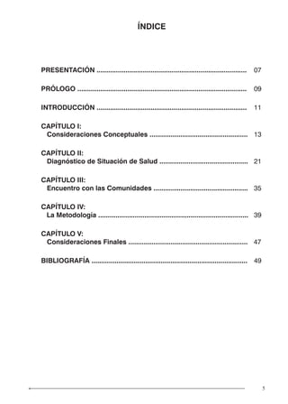 5
ÍNDICE
PRESENTACIÓN .............................................................................. 07
PRÓLOGO ........................................................................................ 09
INTRODUCCIÓN .............................................................................. 11
CAPÍTULO I:
Consideraciones Conceptuales ................................................... 13
CAPÍTULO II:
Diagnóstico de Situación de Salud .............................................. 21
CAPÍTULO III:
Encuentro con las Comunidades ................................................. 35
CAPÍTULO IV:
La Metodología .............................................................................. 39
CAPÍTULO V:
Consideraciones Finales .............................................................. 47
BIBLIOGRAFÍA ................................................................................. 49
 