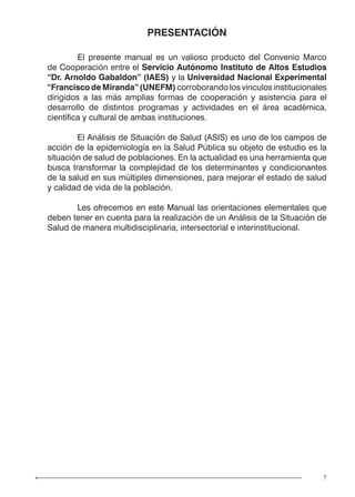 7
PRESENTACIÓN
	 El presente manual es un valioso producto del Convenio Marco
de Cooperación entre el Servicio Autónomo Instituto de Altos Estudios
“Dr. Arnoldo Gabaldon” (IAES) y la Universidad Nacional Experimental
“Francisco de Miranda” (UNEFM) corroborando los vínculos institucionales
dirigidos a las más amplias formas de cooperación y asistencia para el
desarrollo de distintos programas y actividades en el área académica,
científica y cultural de ambas instituciones.
	 El Análisis de Situación de Salud (ASIS) es uno de los campos de
acción de la epidemiología en la Salud Pública su objeto de estudio es la
situación de salud de poblaciones. En la actualidad es una herramienta que
busca transformar la complejidad de los determinantes y condicionantes
de la salud en sus múltiples dimensiones, para mejorar el estado de salud
y calidad de vida de la población.
	 Les ofrecemos en este Manual las orientaciones elementales que
deben tener en cuenta para la realización de un Análisis de la Situación de
Salud de manera multidisciplinaria, intersectorial e interinstitucional.
 