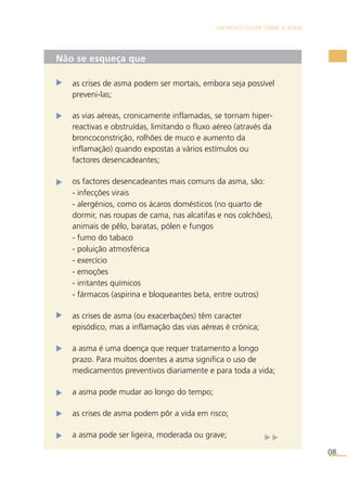 UM NOVO OLHAR SOBRE A ASMA 
08. 
Não se esqueça que 
as crises de asma podem ser mortais, embora seja possível 
preveni-las; 
as vias aéreas, cronicamente inflamadas, se tornam hiper-reactivas 
e obstruídas, limitando o fluxo aéreo (através da 
broncoconstrição, rolhões de muco e aumento da 
inflamação) quando expostas a vários estímulos ou 
factores desencadeantes; 
os factores desencadeantes mais comuns da asma, são: 
- infecções virais 
- alergénios, como os ácaros domésticos (no quarto de 
dormir, nas roupas de cama, nas alcatifas e nos colchões), 
animais de pêlo, baratas, pólen e fungos 
- fumo do tabaco 
- poluição atmosférica 
- exercício 
- emoções 
- irritantes químicos 
- fármacos (aspirina e bloqueantes beta, entre outros) 
as crises de asma (ou exacerbações) têm caracter 
episódico, mas a inflamação das vias aéreas é crónica; 
a asma é uma doença que requer tratamento a longo 
prazo. Para muitos doentes a asma significa o uso de 
medicamentos preventivos diariamente e para toda a vida; 
a asma pode mudar ao longo do tempo; 
as crises de asma podem pôr a vida em risco; 
a asma pode ser ligeira, moderada ou grave; 
 