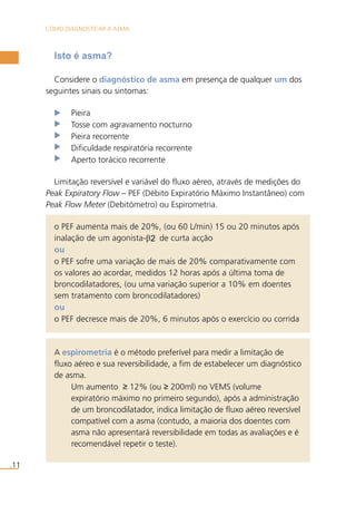 COMO DIAGNOSTICAR A ASMA 
.11 
Isto é asma? 
Considere o diagnóstico de asma em presença de qualquer um dos 
seguintes sinais ou sintomas: 
Pieira 
Tosse com agravamento nocturno 
Pieira recorrente 
Dificuldade respiratória recorrente 
Aperto torácico recorrente 
Limitação reversível e variável do fluxo aéreo, através de medições do 
Peak Expiratory Flow – PEF (Débito Expiratório Máximo Instantâneo) com 
Peak Flow Meter (Debitómetro) ou Espirometria. 
o PEF aumenta mais de 20%, (ou 60 L/min) 15 ou 20 minutos após 
inalação de um agonista-β2 de curta acção 
ou 
o PEF sofre uma variação de mais de 20% comparativamente com 
os valores ao acordar, medidos 12 horas após a última toma de 
broncodilatadores, (ou uma variação superior a 10% em doentes 
sem tratamento com broncodilatadores) 
ou 
o PEF decresce mais de 20%, 6 minutos após o exercício ou corrida 
A espirometria é o método preferível para medir a limitação de 
fluxo aéreo e sua reversibilidade, a fim de estabelecer um diagnóstico 
de asma. 
Um aumento ≥ 12% (ou ≥ 200ml) no VEMS (volume 
expiratório máximo no primeiro segundo), após a administração 
de um broncodilatador, indica limitação de fluxo aéreo reversível 
compatível com a asma (contudo, a maioria dos doentes com 
asma não apresentará reversibilidade em todas as avaliações e é 
recomendável repetir o teste). 
 