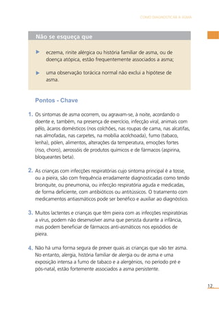 COMO DIAGNOSTICAR A ASMA 
12. 
Não se esqueça que 
eczema, rinite alérgica ou história familiar de asma, ou de 
doença atópica, estão frequentemente associados a asma; 
uma observação torácica normal não exclui a hipótese de 
asma. 
Pontos - Chave 
Os sintomas de asma ocorrem, ou agravam-se, à noite, acordando o 
doente e, também, na presença de exercício, infecção viral, animais com 
pêlo, ácaros domésticos (nos colchões, nas roupas de cama, nas alcatifas, 
nas almofadas, nas carpetes, na mobília acolchoada), fumo (tabaco, 
lenha), pólen, alimentos, alterações da temperatura, emoções fortes 
(riso, choro), aerossóis de produtos químicos e de fármacos (aspirina, 
bloqueantes beta). 
As crianças com infecções respiratórias cujo sintoma principal é a tosse, 
ou a pieira, são com frequência erradamente diagnosticadas como tendo 
bronquite, ou pneumonia, ou infecção respiratória aguda e medicadas, 
de forma deficiente, com antibióticos ou antitússicos. O tratamento com 
medicamentos antiasmáticos pode ser benéfico e auxiliar ao diagnóstico. 
Muitos lactentes e crianças que têm pieira com as infecções respiratórias 
a vírus, podem não desenvolver asma que persista durante a infância, 
mas podem beneficiar de fármacos anti-asmáticos nos episódios de 
pieira. 
Não há uma forma segura de prever quais as crianças que vão ter asma. 
No entanto, alergia, história familiar de alergia ou de asma e uma 
exposição intensa a fumo de tabaco e a alergénios, no período pré e 
pós-natal, estão fortemente associados a asma persistente. 
1. 
2. 
3. 
4. 
 