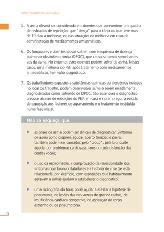 COMO DIAGNOSTICAR A ASMA 
.13 
A asma deverá ser considerada em doentes que apresentem um quadro 
de resfriados de repetição, que “desça” para o tórax ou que leve mais 
de 10 dias a melhorar, ou nas situações de melhoria em caso de 
administração de medicamentos antiasmáticos. 
Os fumadores e doentes idosos sofrem com frequência de doença 
pulmonar obstrutiva crónica (DPOC), que causa sintomas semelhantes 
aos da asma. No entanto, estes doentes podem sofrer de asma. Nestes 
casos, uma melhoria do PEF, após tratamento com medicamentos 
antiasmáticos, tem valor diagnóstico. 
Os trabalhadores expostos a substâncias químicas ou alergénios inalados 
no local de trabalho, podem desenvolver asma e serem erradamente 
diagnosticados como sofrendo de DPOC. São essenciais o diagnóstico 
precoce através de medições do PEF, em casa e no emprego, a evicção 
da exposição aos factores de agravamento e o tratamento instituído 
numa fase inicial. 
5. 
6. 
7. 
Não se esqueça que 
as crises de asma podem ser difíceis de diagnosticar. Sintomas 
de asma como dispneia aguda, aperto torácico e pieira, 
também podem ser causados pelo "croup", pela bronquite 
aguda, por problemas cardiovasculares ou pela disfunção das 
cordas vocais; 
o uso da espirometria, a comprovação da reversibilidade dos 
sintomas com broncodilatadores e a história de crise (se está 
relacionada, por exemplo, com exposições que habitualmente 
agravam a asma) ajudam a estabelecer o diagnóstico; 
uma radiografia do tórax pode ajudar a afastar a hipótese de 
pneumonia, de lesões das vias aéreas de grande calibre, de 
insuficiência cardíaca congestiva, de aspiração de corpo 
estranho ou de pneumotórax. 
 