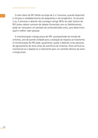 COMO DIAGNOSTICAR A ASMA 
.15 
O valor diário do PEF obtido ao longo de 2 a 3 semanas, quando disponível, 
é útil para o estabelecimento do diagnóstico e da terapêutica. Se durante 
2 ou 3 semanas o doente não conseguir atingir 80% do valor teórico do 
PEF (estes valores constam de tabelas fornecidas com os Debitómetros), 
pode ser necessário um período de corticosteróides orais, para determinar 
qual o melhor valor pessoal. 
A monitorização a longo prazo do PEF, acompanhado da revisão de 
sintomas, será de grande utilidade para a avaliação da resposta ao tratamento. 
A monitorização do PEF pode, igualmente, ajudar a detectar sinais precoces 
de agravamento de asma antes da ocorrência de sintomas. Deve verificar-se, 
monitorizar-se e adaptar-se o tratamento para um controlo efectivo da asma 
a longo prazo. 
 