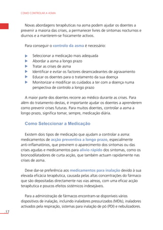 COMO CONTROLAR A ASMA 
.17 
Novas abordagens terapêuticas na asma podem ajudar os doentes a 
prevenir a maioria das crises, a permanecer livres de sintomas nocturnos e 
diurnos e a manterem-se fisicamente activos. 
Para conseguir o controlo da asma é necessário: 
Seleccionar a medicação mais adequada 
Abordar a asma a longo prazo 
Tratar as crises de asma 
Identificar e evitar os factores desencadeantes de agravamento 
Educar os doentes para o tratamento da sua doença 
Monitorizar e modificar os cuidados a ter com a doença numa 
perspectiva de controlo a longo prazo 
A maior parte dos doentes recorre ao médico durante as crises. Para 
além do tratamento destas, é importante ajudar os doentes a aprenderem 
como prevenir crises futuras. Para muitos doentes, controlar a asma a 
longo prazo, significa tomar, sempre, medicação diária. 
Como Seleccionar a Medicação 
Existem dois tipos de medicação que ajudam a controlar a asma: 
medicamentos de acção preventiva a longo prazo, especialmente 
anti-inflamatórios, que previnem o aparecimento dos sintomas ou das 
crises agudas e medicamentos para alívio rápido dos sintomas, como os 
broncodilatadores de curta acção, que também actuam rapidamente nas 
crises de asma. 
Deve dar-se preferência aos medicamentos para inalação devido à sua 
elevada eficácia terapêutica, causada pelas altas concentrações do fármaco 
que são depositadas directamente nas vias aéreas, com uma eficaz acção 
terapêutica e poucos efeitos sistémicos indesejáveis. 
Para a administração de fármacos encontram-se disponíveis vários 
dispositivos de inalação, incluindo inaladores pressurizados (MDIs), inaladores 
activados pela respiração, sistemas para inalação de pó (PDI) e nebulizadores. 
 