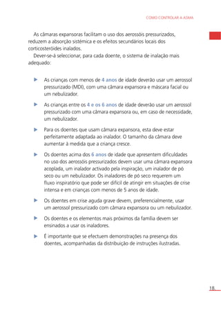 COMO CONTROLAR A ASMA 
18. 
As câmaras expansoras facilitam o uso dos aerossóis pressurizados, 
reduzem a absorção sistémica e os efeitos secundários locais dos 
corticosteróides inalados. 
Dever-se-á seleccionar, para cada doente, o sistema de inalação mais 
adequado: 
As crianças com menos de 4 anos de idade deverão usar um aerossol 
pressurizado (MDI), com uma câmara expansora e máscara facial ou 
um nebulizador. 
As crianças entre os 4 e os 6 anos de idade deverão usar um aerossol 
pressurizado com uma câmara expansora ou, em caso de necessidade, 
um nebulizador. 
Para os doentes que usam câmara expansora, esta deve estar 
perfeitamente adaptada ao inalador. O tamanho da câmara deve 
aumentar à medida que a criança cresce. 
Os doentes acima dos 6 anos de idade que apresentem dificuldades 
no uso dos aerossóis pressurizados devem usar uma câmara expansora 
acoplada, um inalador activado pela inspiração, um inalador de pó 
seco ou um nebulizador. Os inaladores de pó seco requerem um 
fluxo inspiratório que pode ser difícil de atingir em situações de crise 
intensa e em crianças com menos de 5 anos de idade. 
Os doentes em crise aguda grave devem, preferencialmente, usar 
um aerossol pressurizado com câmara expansora ou um nebulizador. 
Os doentes e os elementos mais próximos da família devem ser 
ensinados a usar os inaladores. 
É importante que se efectuem demonstrações na presença dos 
doentes, acompanhadas da distribuição de instruções ilustradas. 
 