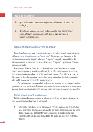 COMO CONTROLAR A ASMA 
.19 
Não se esqueça 
que inaladores diferentes requerem diferentes técnicas de 
inalação; 
de solicitar aos doentes, em cada consulta, que demonstrem 
como utilizam os inaladores, até que se assegure que o 
fazem correctamente; 
Como Abordar a Asma “em degraus” 
Para classificar a asma e orientar o tratamento adequado é, normalmente, 
utilizada uma abordagem em “degraus”. O número e a frequência da 
medicação aumenta, isto é, sobe um “degrau” quando a gravidade da 
asma aumenta, e diminui, ou seja, desce um “degrau”, quando a doença 
está controlada. 
A asma persistente deve ser controlada por um tratamento a longo 
prazo, que suprime e reverte a inflamação, e não tratando unicamente a 
broncoconstrição aguda e os sintomas relacionados. Considera-se que os 
fármacos anti-inflamatórios, particularmente os corticosteróides inalados, 
são os fármacos de prevenção mais eficazes. 
Os tratamentos recomendados devem ser encarados numa perspectiva 
genérica de boa prática profissional, convenientemente adaptada aos recursos 
locais e às circunstâncias individuais que determinam a terapêutica específica. 
Como atingir o controlo da asma 
Existem duas abordagens para se atingir o controlo da asma. A primeira 
das seguintes abordagens é a preferível: 
Controlar rapidamente a asma com níveis elevados de terapêutica 
(por exemplo, adicionar, num curto período, prednisolona, ou uma 
dose elevada de corticosteróides inalados, à terapêutica que 
corresponde ao grau de gravidade de asma do doente, e depois 
descer. 
 