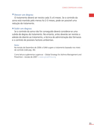 COMO CONTROLAR A ASMA 
30. 
Descer um degrau 
O tratamento deverá ser revisto cada 3 a 6 meses. Se o controlo da 
asma está mantido pelo menos há 2-3 meses, pode ser possível uma 
redução do tratamento. 
Subir um degrau 
Se o controlo da asma não for conseguido deverá considerar-se uma 
subida de degrau do tratamento. No entanto, antes deverão ser revistos a 
adesão do doente ao tratamento, a técnica de administração dos fármacos 
e o controlo de possíveis factores ambientais. 
Nota: 
Na revisão de Dezembro de 2006 o GiNA sugere o tratamento baseado nos níveis 
de controlo (vidé pág. 36). 
Como leitura suplementar sugere-se: - Global Strategy for Asthma Management and 
Prevention - revisão de 2007 – www.ginasthma.org 
 