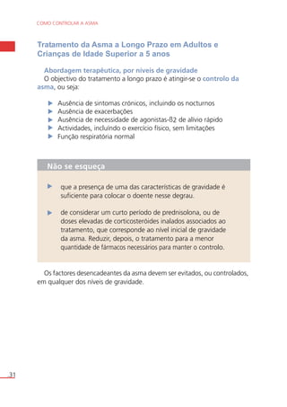 COMO CONTROLAR A ASMA 
.31 
Tratamento da Asma a Longo Prazo em Adultos e 
Crianças de Idade Superior a 5 anos 
Abordagem terapêutica, por níveis de gravidade 
O objectivo do tratamento a longo prazo é atingir-se o controlo da 
asma, ou seja: 
Ausência de sintomas crónicos, incluindo os nocturnos 
Ausência de exacerbações 
Ausência de necessidade de agonistas-ß2 de alívio rápido 
Actividades, incluíndo o exercício físico, sem limitações 
Função respiratória normal 
Não se esqueça 
que a presença de uma das características de gravidade é 
suficiente para colocar o doente nesse degrau. 
de considerar um curto período de prednisolona, ou de 
doses elevadas de corticosteróides inalados associados ao 
tratamento, que corresponde ao nível inicial de gravidade 
da asma. Reduzir, depois, o tratamento para a menor 
quantidade de fármacos necessários para manter o controlo. 
Os factores desencadeantes da asma devem ser evitados, ou controlados, 
em qualquer dos níveis de gravidade. 
 