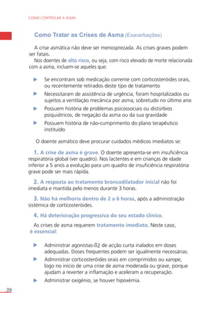 COMO CONTROLAR A ASMA 
.39 
Como Tratar as Crises de Asma (Exacerbações) 
A crise asmática não deve ser menosprezada. As crises graves podem 
ser fatais. 
Nos doentes de alto risco, ou seja, com risco elevado de morte relacionada 
com a asma, incluem-se aqueles que: 
Se encontram sob medicação corrente com corticosteróides orais, 
ou recentemente retirados deste tipo de tratamento 
Necessitaram de assistência de urgência, foram hospitalizados ou 
sujeitos a ventilação mecânica por asma, sobretudo no último ano 
Possuem história de problemas psicossociais ou distúrbios 
psiquiátricos, de negação da asma ou da sua gravidade 
Possuem história de não-cumprimento do plano terapêutico 
instituído 
O doente asmático deve procurar cuidados médicos imediatos se: 
1. A crise de asma é grave. O doente apresenta-se em insuficiência 
respiratória global (ver quadro). Nos lactentes e em crianças de idade 
inferior a 5 anos a evolução para um quadro de insuficiência respiratória 
grave pode ser mais rápida. 
2. A resposta ao tratamento broncodilatador inicial não foi 
imediata e mantida pelo menos durante 3 horas. 
3. Não há melhoria dentro de 2 a 6 horas, após a administração 
sistémica de corticosteróides. 
4. Há deterioração progressiva do seu estado clínico. 
As crises de asma requerem tratamento imediato. Neste caso, 
é essencial: 
Administrar agonistas-ß2 de acção curta inalados em doses 
adequadas. Doses frequentes podem ser igualmente necessárias. 
Administrar corticosteróides orais em comprimidos ou xarope, 
logo no início de uma crise de asma moderada ou grave, porque 
ajudam a reverter a inflamação e aceleram a recuperação. 
Administrar oxigénio, se houver hipoxémia. 
 