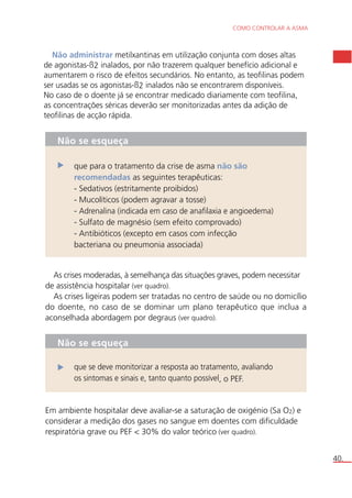 COMO CONTROLAR A ASMA 
40. 
Não administrar metilxantinas em utilização conjunta com doses altas 
de agonistas-ß2 inalados, por não trazerem qualquer benefício adicional e 
aumentarem o risco de efeitos secundários. No entanto, as teofilinas podem 
ser usadas se os agonistas-ß2 inalados não se encontrarem disponíveis. 
No caso de o doente já se encontrar medicado diariamente com teofilina, 
as concentrações séricas deverão ser monitorizadas antes da adição de 
teofilinas de acção rápida. 
Não se esqueça 
que para o tratamento da crise de asma não são 
recomendadas as seguintes terapêuticas: 
- Sedativos (estritamente proibidos) 
- Mucolíticos (podem agravar a tosse) 
- Adrenalina (indicada em caso de anafilaxia e angioedema) 
- Sulfato de magnésio (sem efeito comprovado) 
- Antibióticos (excepto em casos com infecção 
bacteriana ou pneumonia associada) 
As crises moderadas, à semelhança das situações graves, podem necessitar 
de assistência hospitalar (ver quadro). 
As crises ligeiras podem ser tratadas no centro de saúde ou no domicílio 
do doente, no caso de se dominar um plano terapêutico que inclua a 
aconselhada abordagem por degraus (ver quadro). 
Não se esqueça 
que se deve monitorizar a resposta ao tratamento, avaliando 
os sintomas e sinais e, tanto quanto possível, o PEF. 
Em ambiente hospitalar deve avaliar-se a saturação de oxigénio (Sa O2) e 
considerar a medição dos gases no sangue em doentes com dificuldade 
respiratória grave ou PEF < 30% do valor teórico (ver quadro). 
 