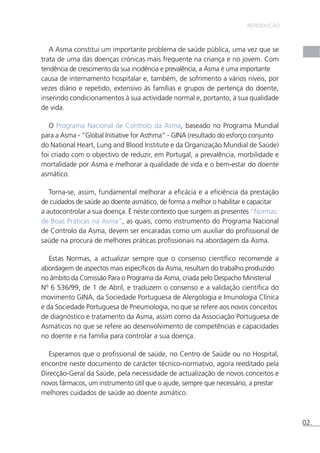 INTRODUÇÃO 
A Asma constitui um importante problema de saúde pública, uma vez que se 
trata de uma das doenças crónicas mais frequente na criança e no jovem. Com 
tendência de crescimento da sua incidência e prevalência, a Asma é uma importante 
causa de internamento hospitalar e, também, de sofrimento a vários níveis, por 
vezes diário e repetido, extensivo às famílias e grupos de pertença do doente, 
inserindo condicionamentos à sua actividade normal e, portanto, à sua qualidade 
de vida. 
O Programa Nacional de Controlo da Asma, baseado no Programa Mundial 
para a Asma - “Global Initiative for Asthma” - GINA (resultado do esforço conjunto 
do National Heart, Lung and Blood Institute e da Organização Mundial de Saúde) 
foi criado com o objectivo de reduzir, em Portugal, a prevalência, morbilidade e 
mortalidade por Asma e melhorar a qualidade de vida e o bem-estar do doente 
asmático. 
Torna-se, assim, fundamental melhorar a eficácia e a eficiência da prestação 
de cuidados de saúde ao doente asmático, de forma a melhor o habilitar e capacitar 
a autocontrolar a sua doença. É neste contexto que surgem as presentes “Normas 
de Boas Práticas na Asma”, as quais, como instrumento do Programa Nacional 
de Controlo da Asma, devem ser encaradas como um auxiliar do profissional de 
saúde na procura de melhores práticas profissionais na abordagem da Asma. 
Estas Normas, a actualizar sempre que o consenso científico recomende a 
abordagem de aspectos mais específicos da Asma, resultam do trabalho produzido 
no âmbito da Comissão Para o Programa da Asma, criada pelo Despacho Ministerial 
Nº 6 536/99, de 1 de Abril, e traduzem o consenso e a validação científica do 
movimento GINA, da Sociedade Portuguesa de Alergologia e Imunologia Clínica 
e da Sociedade Portuguesa de Pneumologia, no que se refere aos novos conceitos 
de diagnóstico e tratamento da Asma, assim como da Associação Portuguesa de 
Asmáticos no que se refere ao desenvolvimento de competências e capacidades 
no doente e na família para controlar a sua doença. 
Esperamos que o profissional de saúde, no Centro de Saúde ou no Hospital, 
encontre neste documento de carácter técnico-normativo, agora reeditado pela 
Direcção-Geral da Saúde, pela necessidade de actualização de novos conceitos e 
novos fármacos, um instrumento útil que o ajude, sempre que necessário, a prestar 
melhores cuidados de saúde ao doente asmático. 
02. 
 