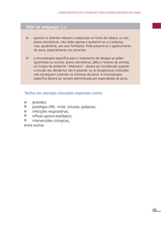 COMO IDENTIFICAR E EVITAR FACTORES DESENCADEANTES DA ASMA 
48. 
Não se esqueça que 
quando os doentes reduzem a exposição ao fumo do tabaco, ou aos 
ácaros domésticos, não estão apenas a ajudarem-se a si próprios, 
mas, igualmente, aos seus familiares. Pode prevenir-se o aparecimento 
de asma, especialmente nos lactentes; 
a imunoterapia específica para o tratamento de alergias ao pólen 
(gramíneas ou outros), ácaros domésticos, pêlos e faneras de animais 
ou fungos de ambiente “Alternaria”, deverá ser considerada quando 
a evicção aos alergénios não é possível, ou as terapêuticas instituídas 
não conseguem controlar os sintomas da asma. A imunoterapia 
específica deverá ser sempre administrada por especialistas de asma. 
Tenha em atenção situações especiais como: 
gravidez; 
patologia ORL: rinite, sinusite, polipose; 
infecções respiratórias; 
refluxo gastro-esofágico; 
intervenções cirúrgicas; 
entre outras. 
 