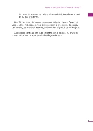 A EDUCAÇÃO TERAPÊUTICA DO DOENTE ASMÁTICO 
52. 
Ter presente o nome, morada e número de telefone do consultório 
do médico assistente. 
Os métodos educativos devem ser apropriados ao doente. Devem ser 
usados vários métodos, como a discussão com o profissional de saúde, 
demonstrações, materiais escritos, audio-visuais e grupos de entre-ajuda. 
A educação contínua, em cada encontro com o doente, é a chave do 
sucesso em todos os aspectos da abordagem da asma. 
 