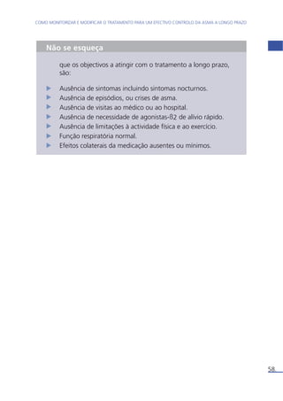 58. 
COMO MONITORIZAR E MODIFICAR O TRATAMENTO PARA UM EFECTIVO CONTROLO DA ASMA A LONGO PRAZO 
Não se esqueça 
que os objectivos a atingir com o tratamento a longo prazo, 
são: 
Ausência de sintomas incluindo sintomas nocturnos. 
Ausência de episódios, ou crises de asma. 
Ausência de visitas ao médico ou ao hospital. 
Ausência de necessidade de agonistas-ß2 de alívio rápido. 
Ausência de limitações à actividade física e ao exercício. 
Função respiratória normal. 
Efeitos colaterais da medicação ausentes ou mínimos. 
 