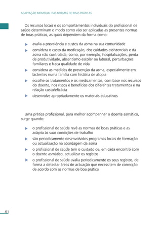 ADAPTAÇÃO INDIVIDUAL DAS NORMAS DE BOAS PRÁTICAS 
.61 
Os recursos locais e os comportamentos individuais do profissional de 
saúde determinam o modo como vão ser aplicadas as presentes normas 
de boas práticas, as quais dependem da forma como: 
avalia a prevalência e custos da asma na sua comunidade 
considera o custo da medicação, dos cuidados assistenciais e da 
asma não controlada, como, por exemplo, hospitalizações, perda 
de produtividade, absentismo escolar ou laboral, perturbações 
familiares e fraca qualidade de vida 
considera as medidas de prevenção da asma, especialmente em 
lactentes numa família com história de atopia 
escolhe os tratamentos e os medicamentos, com base nos recursos 
do doente, nos riscos e benefícios dos diferentes tratamentos e na 
relação custo/eficácia 
desenvolve apropriadamente os materiais educativos 
Uma prática profissional, para melhor acompanhar o doente asmático, 
surge quando: 
o profissional de saúde revê as normas de boas práticas e as 
adapta às suas condições de trabalho 
são periodicamente desenvolvidos programas locais de formação 
ou actualização na abordagem da asma 
o profissional de saúde tem o cuidado de, em cada encontro com 
o doente asmático, actualizar os registos 
o profissional de saúde avalia periodicamente os seus registos, de 
forma a detectar áreas de actuação que necessitem de correcção 
de acordo com as normas de boa prática 
 