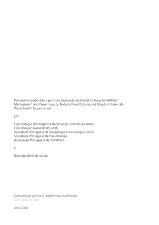 Documento elaborado a partir da adaptação do Global Strategy for Asthma 
Management and Prevention, do National Hearth, Lung and Blood Institute e da 
World Health Organization 
por 
Coordenação do Programa Nacional de Controlo da Asma 
Coordenação Nacional do GINA 
Sociedade Portuguesa de Alergologia e Imunologia Clínica 
Sociedade Portuguesa de Pneumologia 
Associação Portuguesa de Asmáticos 
e 
Direcção-Geral da Saúde 
Composição gráfica e Programção multimédia 
Line Working, Lda 
Ano 2008 
 