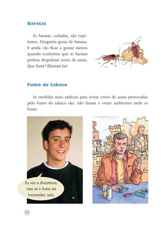Baratas 
As baratas, coitadas, são repe-lentes. 
Ninguém gosta de baratas. 
E ainda vão ficar a gostar menos 
quando souberem que as baratas 
podem despoletar crises de asma. 
Que fazer? Eliminá-las! 
Fumo de tabaco 
As medidas mais radicais para evitar crises de asma provocadas 
pelo fumo do tabaco são: não fumar e evitar ambientes onde se 
fume. 
Eu vou a discotecas, 
mas se o fumo me 
incomodar, saio. 
11 
 