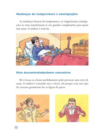 Mudanças de temperatura e constipações 
As mudanças bruscas de temperatura e as vulgaríssimas constipa-ções 
às vezes transformam-se em grandes complicações para quem 
tem asma. O melhor é evitá-las. 
Riso descontrolado/choro convulsivo 
Rir à louca ou chorar perdidamente pode provocar uma crise de 
asma. O melhor é controlar riso e choro, até porque com esse tipo 
de excessos geralmente faz-se figura de parvo. 
13 
 