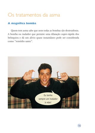 Os tratamentos da asma 
A magnífica bomba 
Quem tem asma sabe que nem todas as bombas são destruidoras. 
A bomba ou inalador que permite uma dilatação super-rápida dos 
brônquios e dá um alívio quase instantâneo pode ser considerada 
como “remédio santo”. 
16 
Eu tenho 
sempre um inalador 
à mão! 
 