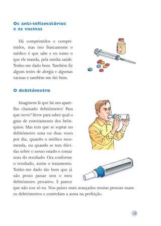 18 
Os anti-inflamatórios 
e as vacinas 
Há comprimidos e compri-midos, 
mas isso francamente o 
médico é que sabe e eu tomo o 
que ele manda, pela minha saúde. 
Tenho-me dado bem. Também fiz 
alguns testes de alergia e algumas 
vacinas e também me dei bem. 
O debitómetro 
Imaginem lá que há um apare-lho 
chamado debitómetro! Para 
que serve? Serve para saber qual o 
grau de estreitamento dos brôn-quios. 
Mas tem que se soprar no 
debitómetro uma ou duas vezes 
por dia, quando o médico reco-menda, 
ou quando se tem dúvi-das 
sobre o nosso estado e tomar 
nota do resultado. Ora conforme 
o resultado, assim o tratamento. 
Tenho-me dado tão bem que já 
não posso passar sem o meu 
debitómetro privativo. E parece 
que não sou só eu. Nos países mais avançados muitas pessoas usam 
os debitómetros e controlam a asma na perfeição. 
 