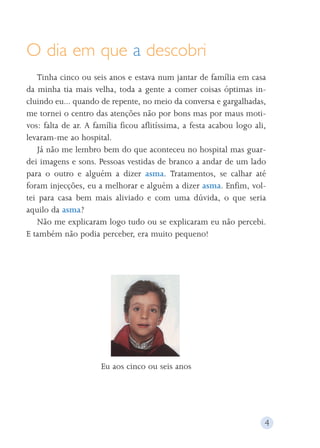O dia em que a descobri 
Tinha cinco ou seis anos e estava num jantar de família em casa 
da minha tia mais velha, toda a gente a comer coisas óptimas in-cluindo 
eu... quando de repente, no meio da conversa e gargalhadas, 
me tornei o centro das atenções não por bons mas por maus moti-vos: 
falta de ar. A família ficou aflitíssima, a festa acabou logo ali, 
levaram-me ao hospital. 
Já não me lembro bem do que aconteceu no hospital mas guar-dei 
imagens e sons. Pessoas vestidas de branco a andar de um lado 
para o outro e alguém a dizer asma. Tratamentos, se calhar até 
foram injecções, eu a melhorar e alguém a dizer asma. Enfim, vol-tei 
para casa bem mais aliviado e com uma dúvida, o que seria 
aquilo da asma? 
Não me explicaram logo tudo ou se explicaram eu não percebi. 
E também não podia perceber, era muito pequeno! 
Eu aos cinco ou seis anos 
4 
 