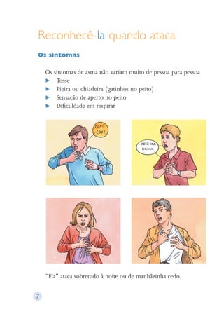 Reconhecê-la quando ataca 
Os sintomas 
Os sintomas de asma não variam muito de pessoa para pessoa 
 Tosse 
 Pieira ou chiadeira (gatinhos no peito) 
 Sensação de aperto no peito 
 Dificuldade em respirar 
“Ela” ataca sobretudo à noite ou de manhãzinha cedo. 
7 
 