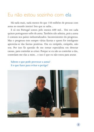 Eu não estou sozinho com ela 
Há nada mais, nada menos do que 150 milhões de pessoas com 
asma no mundo inteiro! Isto que se saiba... 
E só em Portugal somos pelo menos 600 mil... Um em cada 
quinze portugueses sofre de asma. Também não admira, pois a asma 
é comum nos países industrializados. Inconvenientes do progresso. 
Mas o progresso tem sempre várias facetas e quem for inteligente 
aproveita-se das facetas positivas. Ora eu estúpido, estúpido, não 
sou. Por isso fiz questão de me tornar especialista em detectar 
causas, para controlar as crises. Porque se eu não as controlar a elas, 
controlam-me elas a mim... e isso é que eu não estou para aturar. 
Sabem o que pode provocar a asma? 
E o que fazer para evitar o perigo? 
8 
 