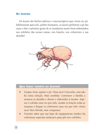 Os ácaros 
Os ácaros são bichos infectos e microscópicos que vivem no pó. 
Infelizmente para nós, pobres humanos, os ácaros preferem o pó das 
casas e têm o péssimo gosto de se instalarem muito bem refastelados 
nos colchões das nossas camas, nos lençóis, nos cobertores e nas 
alcatifas! 
Que fazer contra os ácaros? 
 Limpar, lavar, aspirar o pó. Uma seca? Concordo, mas não 
há outra solução. Mais medidas: convencer a família a 
arrancar as alcatifas e deixar o chãozinho à mostra. Aspi-rar 
o colchão uma vez por mês, mudar os lençóis todas as 
semanas e limpar os cobertores uma vez por mês. Outra 
seca? Sem dúvida, mas compensa! 
 Convém saber que nas lojas de equipamento médico há 
coberturas especiais antiácaros para pôr nos colchões. 
9 
 