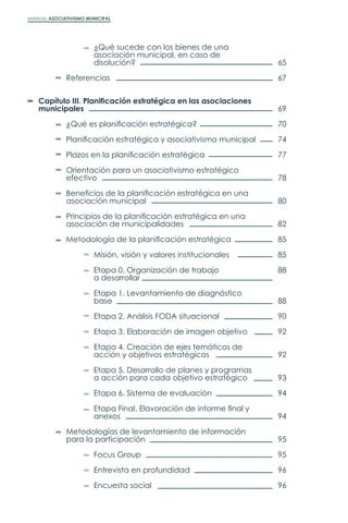 MANUAL ASOCIATIVISMO MUNICIPAL
		 ¿Qué sucede con los bienes de una
		 asociación municipal, en caso de
		disolución?
	Referencias
Capítulo III. Planificación estratégica en las asociaciones
municipales
	 ¿Qué es planificación estratégica?
	 Planificación estratégica y asociativismo municipal
	 Plazos en la planificación estratégica
	 Orientación para un asociativismo estratégico
	efectivo
	 Beneficios de la planificación estratégica en una
	 asociación municipal
	 Principios de la planificación estratégica en una
	 asociación de municipalidades
	 Metodología de la planificación estratégica
		 Misión, visión y valores institucionales
		 Etapa 0. Organización de trabajo
		a desarrollar
		 Etapa 1. Levantamiento de diagnóstico
		base
		 Etapa 2. Análisis FODA situacional
		 Etapa 3. Elaboración de imagen objetivo
		 Etapa 4. Creación de ejes temáticos de
		 acción y objetivos estratégicos
		 Etapa 5. Desarrollo de planes y programas
		 a acción para cada objetivo estratégico
		 Etapa 6. Sistema de evaluación
		 Etapa Final. Elavoración de informe final y
		anexos
	 Metodologías de levantamiento de información
	 para la participación
		Focus Group
		 Entrevista en profundidad
		Encuesta social
65
67
69
70
74
77
78
80
82
85
85
88
88
90
92
92
93
94
94
95
95
96
96
 