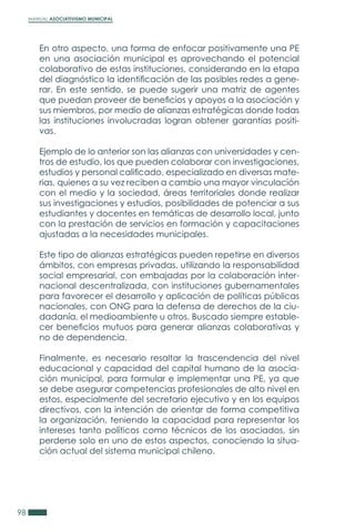 MANUAL ASOCIATIVISMO MUNICIPAL
98
En otro aspecto, una forma de enfocar positivamente una PE
en una asociación municipal es aprovechando el potencial
colaborativo de estas instituciones, considerando en la etapa
del diagnóstico la identificación de las posibles redes a gene-
rar. En este sentido, se puede sugerir una matriz de agentes
que puedan proveer de beneficios y apoyos a la asociación y
sus miembros, por medio de alianzas estratégicas donde todas
las instituciones involucradas logran obtener garantías positi-
vas.
Ejemplo de lo anterior son las alianzas con universidades y cen-
tros de estudio, los que pueden colaborar con investigaciones,
estudios y personal calificado, especializado en diversas mate-
rias, quienes a su vez reciben a cambio una mayor vinculación
con el medio y la sociedad, áreas territoriales donde realizar
sus investigaciones y estudios, posibilidades de potenciar a sus
estudiantes y docentes en temáticas de desarrollo local, junto
con la prestación de servicios en formación y capacitaciones
ajustadas a la necesidades municipales.
Este tipo de alianzas estratégicas pueden repetirse en diversos
ámbitos, con empresas privadas, utilizando la responsabilidad
social empresarial, con embajadas por la colaboración inter-
nacional descentralizada, con instituciones gubernamentales
para favorecer el desarrollo y aplicación de políticas públicas
nacionales, con ONG para la defensa de derechos de la ciu-
dadanía, el medioambiente u otros. Buscado siempre estable-
cer beneficios mutuos para generar alianzas colaborativas y
no de dependencia.
Finalmente, es necesario resaltar la trascendencia del nivel
educacional y capacidad del capital humano de la asocia-
ción municipal, para formular e implementar una PE, ya que
se debe asegurar competencias profesionales de alto nivel en
estos, especialmente del secretario ejecutivo y en los equipos
directivos, con la intención de orientar de forma competitiva
la organización, teniendo la capacidad para representar los
intereses tanto políticos como técnicos de los asociados, sin
perderse solo en uno de estos aspectos, conociendo la situa-
ción actual del sistema municipal chileno.
 