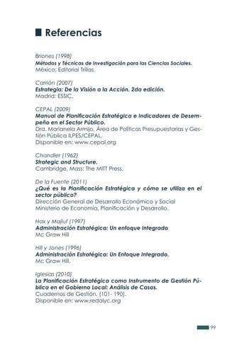 99
Briones (1998)
Métodos y Técnicas de Investigación para las Ciencias Sociales.
México: Editorial Trillas.
Carrión (2007)
Estrategia: De la Visión a la Acción. 2da edición.
Madrid: ESSIC.
CEPAL (2009)
Manual de Planificación Estratégica e Indicadores de Desem-
peño en el Sector Público.
Dra. Marianela Armijo, Área de Políticas Presupuestarias y Ges-
tión Pública ILPES/CEPAL.
Disponible en: www.cepal.org
Chandler (1962)
Strategic and Structure.
Cambridge, Mass: The MITT Press.
De la Fuente (2011)
¿Qué es la Planificación Estratégica y cómo se utiliza en el
sector público?
Dirección General de Desarrollo Económico y Social
Ministerio de Economía, Planificación y Desarrollo.
Hax y Majluf (1997)
Administración Estratégica: Un enfoque Integrado
Mc Graw Hill
Hill y Jones (1996)
Administración Estratégica: Un Enfoque Integrado.
Mc Graw Hill.
Iglesias (2010)
La Planificación Estratégica como Instrumento de Gestión Pú-
blica en el Gobierno Local: Análisis de Casos.
Cuadernos de Gestión, (101- 190).
Disponible en: www.redalyc.org
Referencias
 