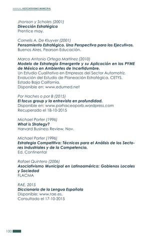 MANUAL ASOCIATIVISMO MUNICIPAL
100
Jhonson y Scholes (2001)
Dirección Estratégica
Prentice may.
Cornelis A. De Kluyver (2001)
Pensamiento Estratégico. Una Perspectiva para los Ejecutivos.
Buenos Aires, Pearson Educación.
Marco Antonio Ortega Martínez (2010)
Modelo de Estrategia Emergente y su Aplicación en las PYME
de México en Ambientes de Incertidumbre.
Un Estudio Cualitativo en Empresas del Sector Automotriz.
Evolución del Estudio de Planeación Estratégica. CETYS.
Estado Baja California.
Disponible en: www.edumed.net
Por Haches o por B (2015)
El focus group y la entrevista en profundidad.
Disponible en: www.porhaceoporb.wordpress.com
Recuperado el 18-10-2015
Michael Porter (1996)
What is Strategy?
Harvard Business Review, Nov.
Michael Porter (1996)
Estrategia Competitiva: Técnicas para el Análisis de los Secto-
res Industriales y de la Competencia.
Ed. Continental
Rafael Quintero (2006)
Asociativismo Municipal en Latinoamérica: Gobienos Locales
y Sociedad
FLACMA
RAE, 2015
Diccionario de la Lengua Española
Disponible: www.rae.es.
Consultado el 17-10-2015
 