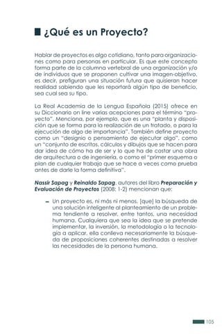105
¿Qué es un Proyecto?
Hablar de proyectos es algo cotidiano, tanto para organizacio-
nes como para personas en particular. Es que este concepto
forma parte de la columna vertebral de una organización y/o
de individuos que se proponen cultivar una imagen-objetivo,
es decir, prefiguran una situación futura que quisieran hacer
realidad sabiendo que les reportará algún tipo de beneficio,
sea cual sea su tipo.
La Real Academia de la Lengua Española (2015) ofrece en
su Diccionario on line varias acepciones para el término “pro-
yecto”. Menciona, por ejemplo, que es una “planta y disposi-
ción que se forma para la realización de un tratado, o para la
ejecución de algo de importancia”. También define proyecto
como un “designio o pensamiento de ejecutar algo”, como
un “conjunto de escritos, cálculos y dibujos que se hacen para
dar idea de cómo ha de ser y lo que ha de costar una obra
de arquitectura o de ingeniería, o como el “primer esquema o
plan de cualquier trabajo que se hace a veces como prueba
antes de darle la forma definitiva”.
Nassir Sapag y Reinaldo Sapag, autores del libro Preparación y
Evaluación de Proyectos (2008: 1-2) mencionan que:
Un proyecto es, ni más ni menos, [que] la búsqueda de
una solución inteligente al planteamiento de un proble-
ma tendiente a resolver, entre tantos, una necesidad
humana. Cualquiera que sea la idea que se pretende
implementar, la inversión, la metodología o la tecnolo-
gía a aplicar, ella conlleva necesariamente la búsque-
da de proposiciones coherentes destinadas a resolver
las necesidades de la persona humana.
 